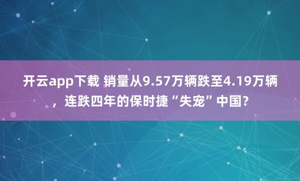 开云app下载 销量从9.57万辆跌至4.19万辆，连跌四年的保时捷“失宠”中国？