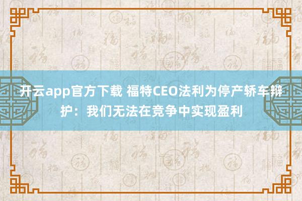 开云app官方下载 福特CEO法利为停产轿车辩护：我们无法在竞争中实现盈利