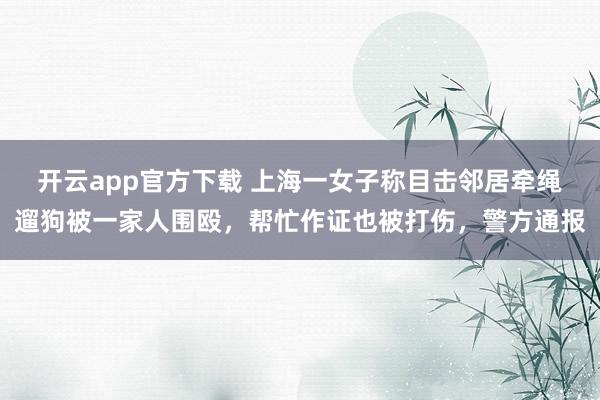 开云app官方下载 上海一女子称目击邻居牵绳遛狗被一家人围殴，帮忙作证也被打伤，警方通报