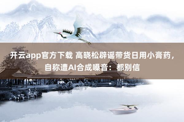 开云app官方下载 高晓松辟谣带货日用小膏药，自称遭AI合成嗓音：都别信