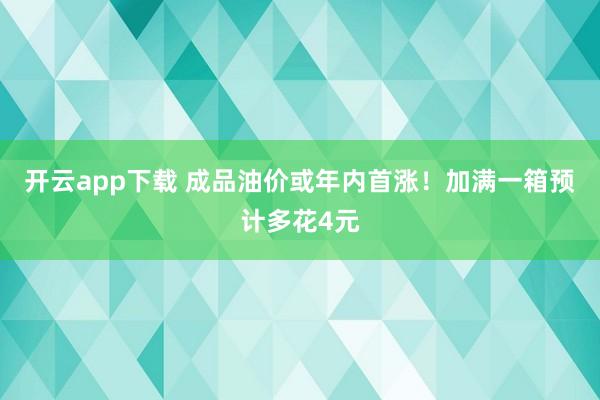 开云app下载 成品油价或年内首涨！加满一箱预计多花4元