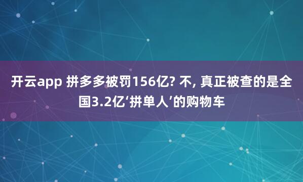 开云app 拼多多被罚156亿? 不, 真正被查的是全国3.2亿‘拼单人’的购物车