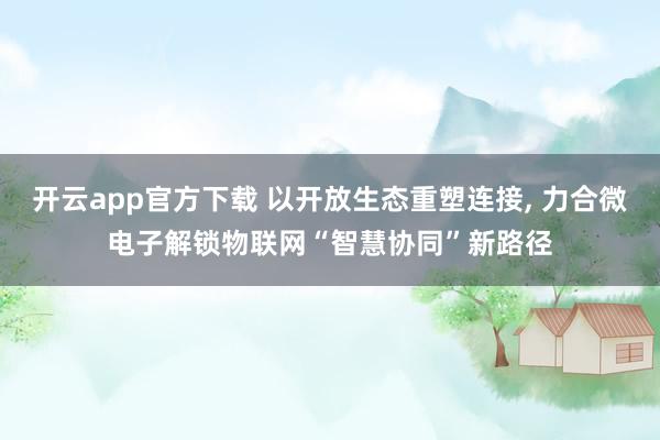 开云app官方下载 以开放生态重塑连接, 力合微电子解锁物联网“智慧协同”新路径