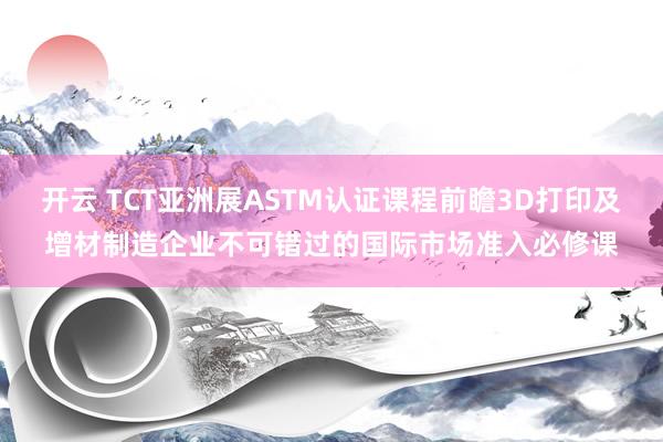 开云 TCT亚洲展ASTM认证课程前瞻3D打印及增材制造企业不可错过的国际市场准入必修课