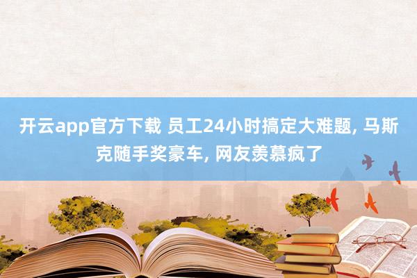 开云app官方下载 员工24小时搞定大难题, 马斯克随手奖豪车, 网友羡慕疯了
