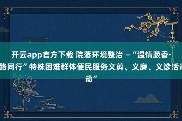 开云app官方下载 院落环境整治 —“温情菽香·益路同行”特殊困难群体便民服务义剪、义磨、义诊活动”