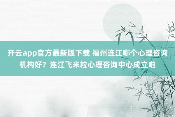 开云app官方最新版下载 福州连江哪个心理咨询机构好？连江飞米粒心理咨询中心成立啦