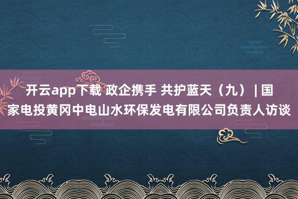 开云app下载 政企携手 共护蓝天（九） | 国家电投黄冈中电山水环保发电有限公司负责人访谈