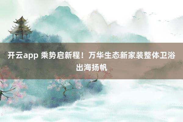 开云app 乘势启新程！万华生态新家装整体卫浴出海扬帆