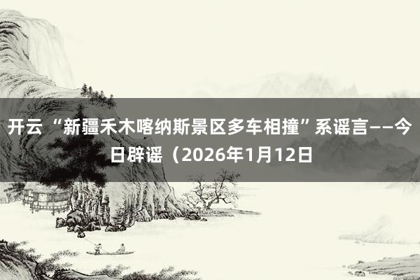 开云 “新疆禾木喀纳斯景区多车相撞”系谣言——今日辟谣（2026年1月12日