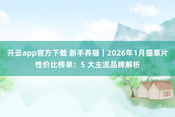开云app官方下载 新手养猫｜2026年1月猫草片性价比榜单：5 大主流品牌解析