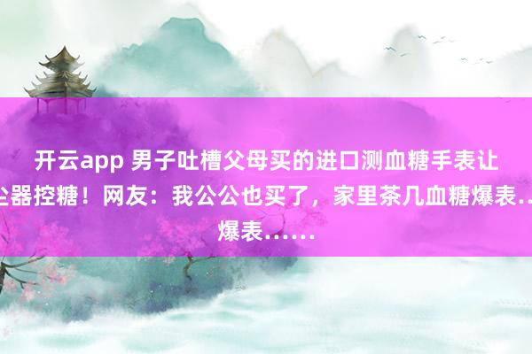 开云app 男子吐槽父母买的进口测血糖手表让吸尘器控糖！网友：我公公也买了，家里茶几血糖爆表……