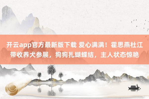 开云app官方最新版下载 爱心满满！霍思燕杜江带收养犬参展，狗狗扎蝴蝶结，主人状态惊艳