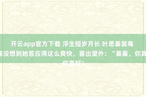 开云app官方下载 浮生短岁月长 叶思蓁裴骞 裴骞没想到她答应得这么爽快，喜出望外：“蓁蓁，你真好！