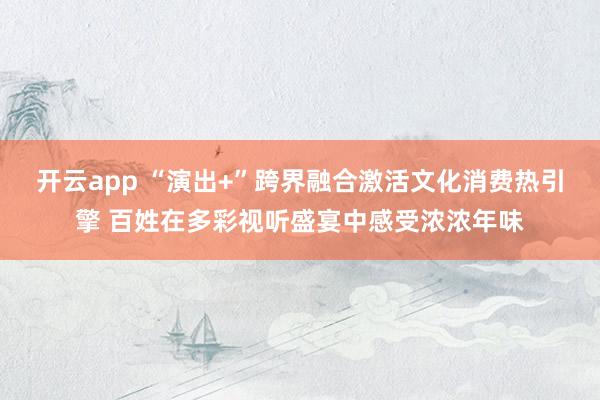 开云app “演出+”跨界融合激活文化消费热引擎 百姓在多彩视听盛宴中感受浓浓年味