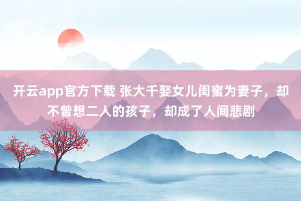 开云app官方下载 张大千娶女儿闺蜜为妻子，却不曾想二人的孩子，却成了人间悲剧