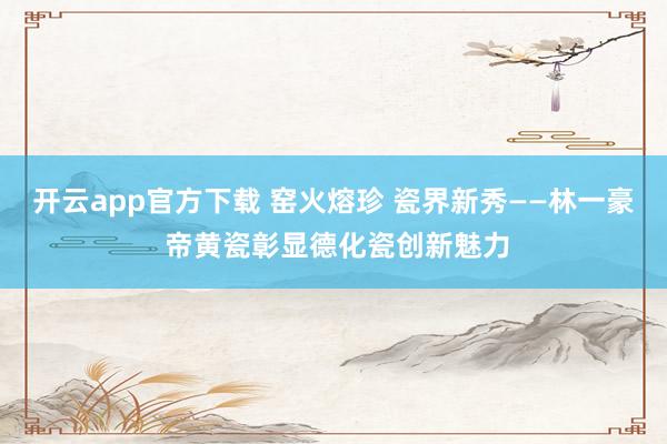 开云app官方下载 窑火熔珍 瓷界新秀——林一豪 帝黄瓷彰显德化瓷创新魅力