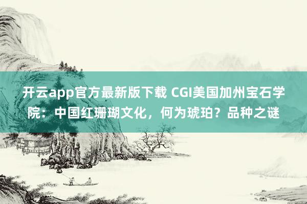开云app官方最新版下载 CGI美国加州宝石学院：中国红珊瑚文化，何为琥珀？品种之谜
