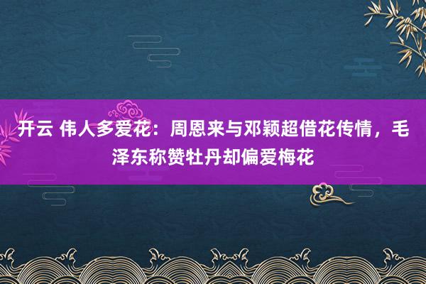 开云 伟人多爱花：周恩来与邓颖超借花传情，毛泽东称赞牡丹却偏爱梅花
