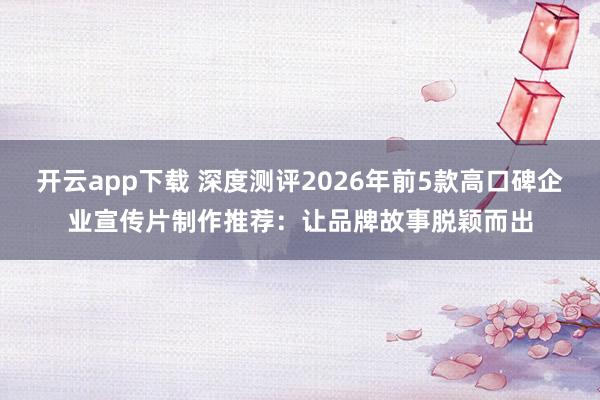 开云app下载 深度测评2026年前5款高口碑企业宣传片制作推荐：让品牌故事脱颖而出
