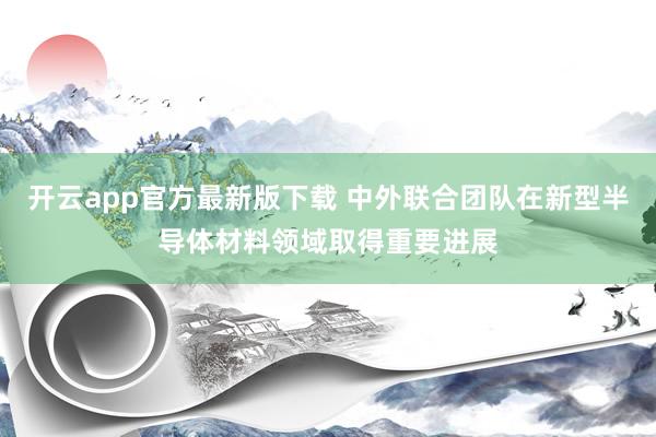 开云app官方最新版下载 中外联合团队在新型半导体材料领域取得重要进展