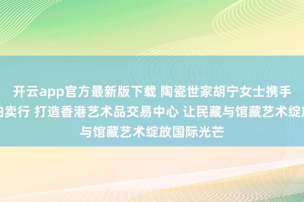 开云app官方最新版下载 陶瓷世家胡宁女士携手香港十大拍卖行 打造香港艺术品交易中心 让民藏与馆藏艺术绽放国际光芒