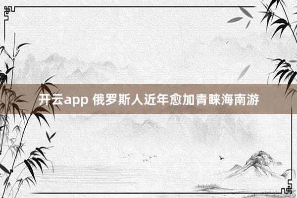 开云app 俄罗斯人近年愈加青睐海南游