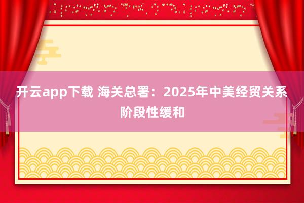 开云app下载 海关总署：2025年中美经贸关系阶段性缓和