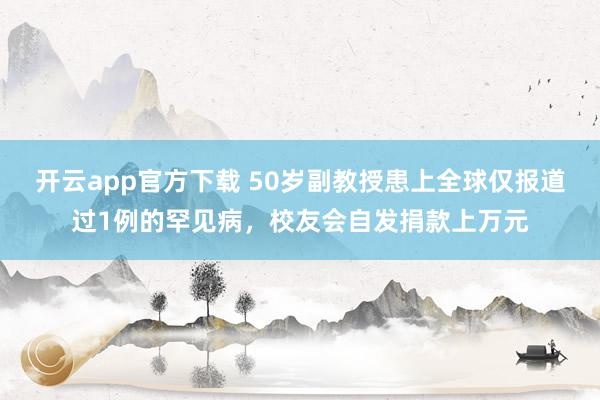 开云app官方下载 50岁副教授患上全球仅报道过1例的罕见病，校友会自发捐款上万元