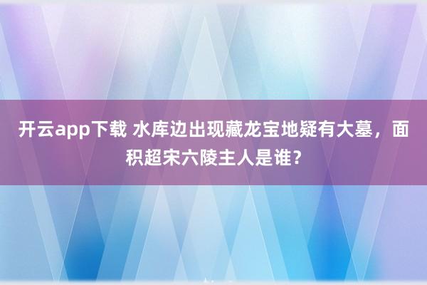 开云app下载 水库边出现藏龙宝地疑有大墓，面积超宋六陵主人是谁？