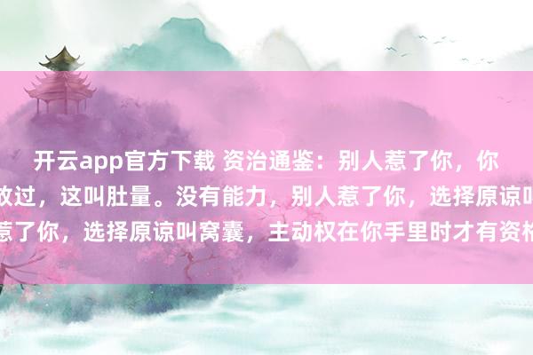 开云app官方下载 资治通鉴：别人惹了你，你有治他的能力，却选择放过，这叫肚量。没有能力，别人惹了你，选择原谅叫窝囊，主动权在你手里时才有资格谈肚量