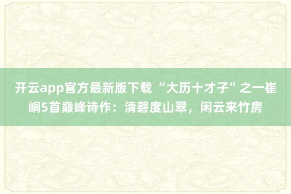开云app官方最新版下载 “大历十才子”之一崔峒5首巅峰诗作：清磬度山翠，闲云来竹房