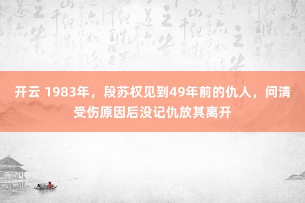 开云 1983年，段苏权见到49年前的仇人，问清受伤原因后没记仇放其离开