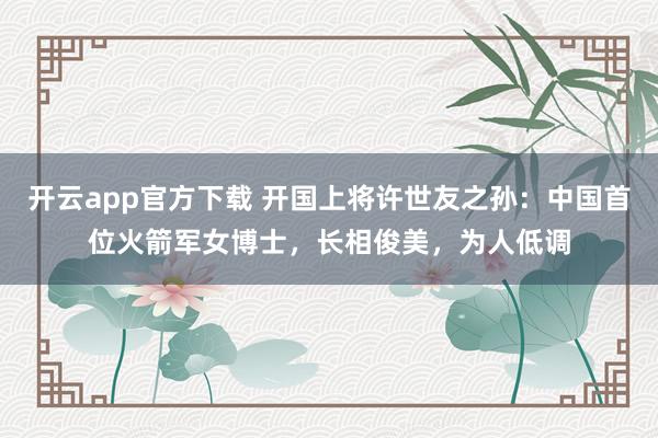 开云app官方下载 开国上将许世友之孙：中国首位火箭军女博士，长相俊美，为人低调