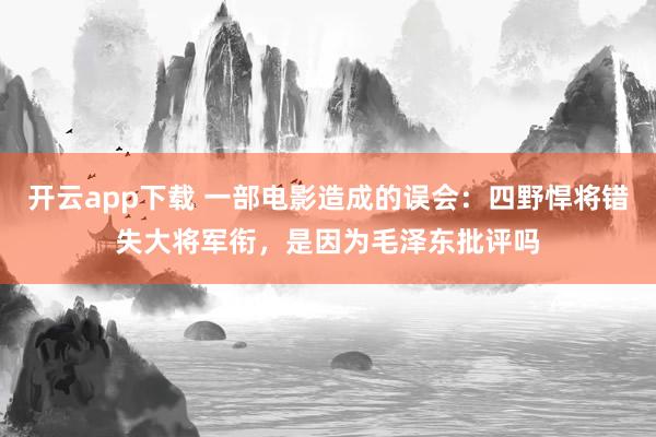 开云app下载 一部电影造成的误会：四野悍将错失大将军衔，是因为毛泽东批评吗
