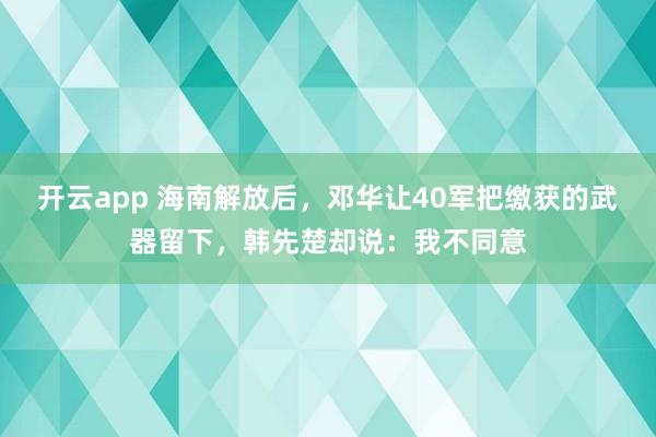 开云app 海南解放后，邓华让40军把缴获的武器留下，韩先楚却说：我不同意