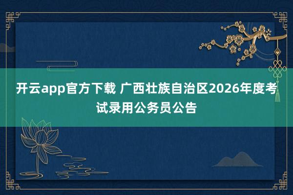 开云app官方下载 广西壮族自治区2026年度考试录用公务员公告
