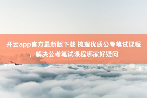 开云app官方最新版下载 梳理优质公考笔试课程，解决公考笔试课程哪家好疑问