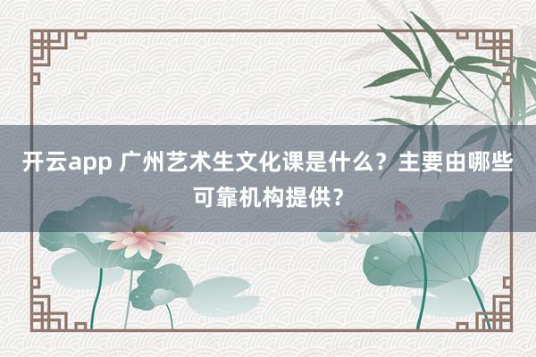 开云app 广州艺术生文化课是什么？主要由哪些可靠机构提供？