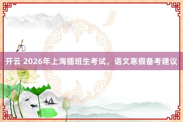 开云 2026年上海插班生考试，语文寒假备考建议