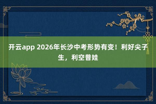 开云app 2026年长沙中考形势有变！利好尖子生，利空普娃