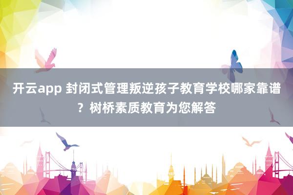 开云app 封闭式管理叛逆孩子教育学校哪家靠谱？树桥素质教育为您解答