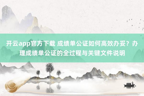 开云app官方下载 成绩单公证如何高效办妥？办理成绩单公证的全过程与关键文件说明