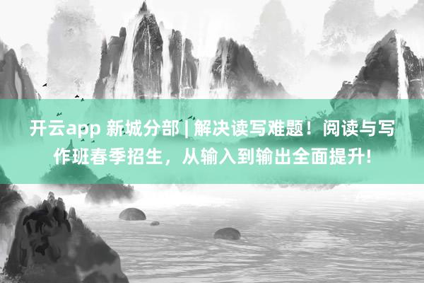 开云app 新城分部 | 解决读写难题！阅读与写作班春季招生，从输入到输出全面提升!