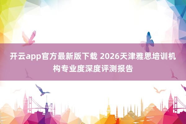 开云app官方最新版下载 2026天津雅思培训机构专业度深度评测报告