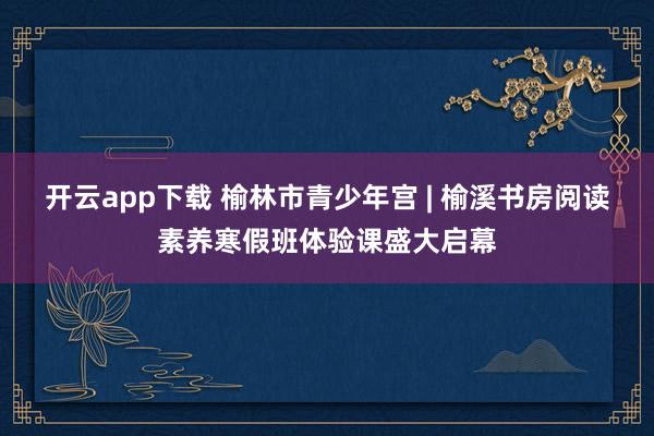 开云app下载 榆林市青少年宫 | 榆溪书房阅读素养寒假班体验课盛大启幕