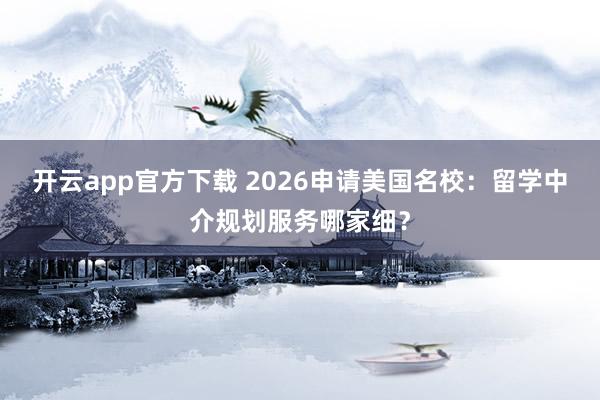 开云app官方下载 2026申请美国名校：留学中介规划服务哪家细？