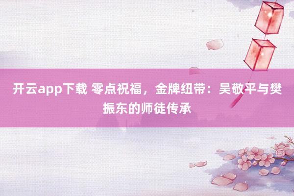 开云app下载 零点祝福,金牌纽带:吴敬平与樊振东的师徒传承