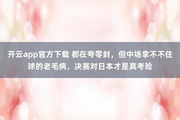 开云app官方下载 都在夸零封，但中场拿不不住球的老毛病，决赛对日本才是真考验