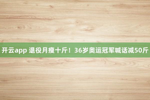 开云app 退役月瘦十斤！36岁奥运冠军喊话减50斤